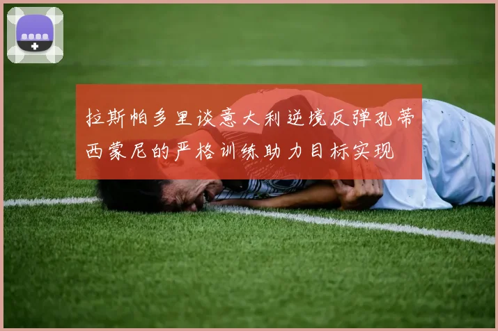 拉斯帕多里谈意大利逆境反弹孔蒂西蒙尼的严格训练助力目标实现