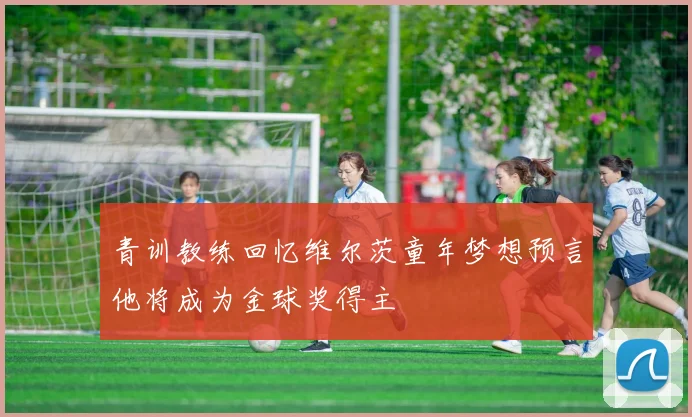 青训教练回忆维尔茨童年梦想预言他将成为金球奖得主
