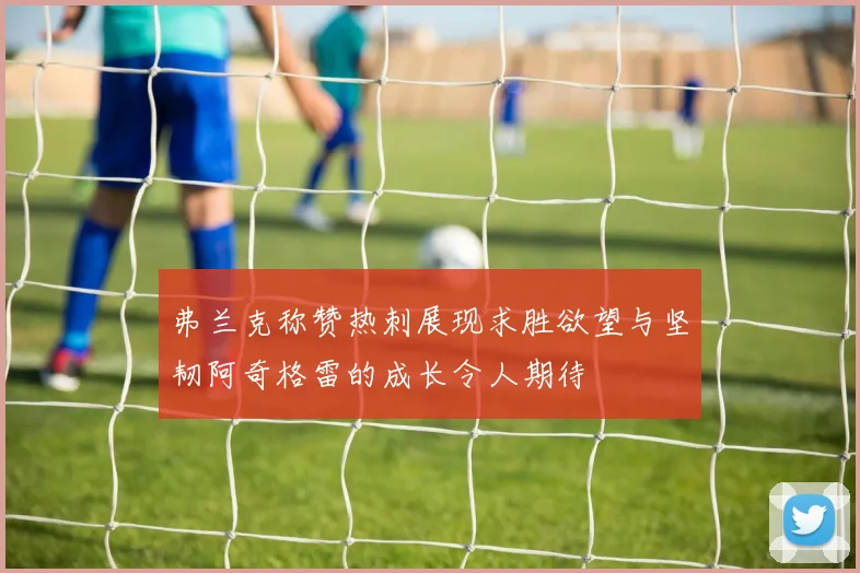 弗兰克称赞热刺展现求胜欲望与坚韧阿奇格雷的成长令人期待