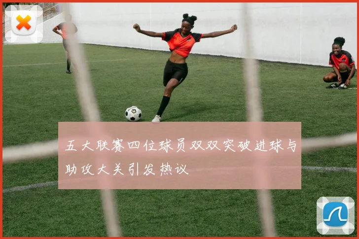 五大联赛四位球员双双突破进球与助攻大关引发热议
