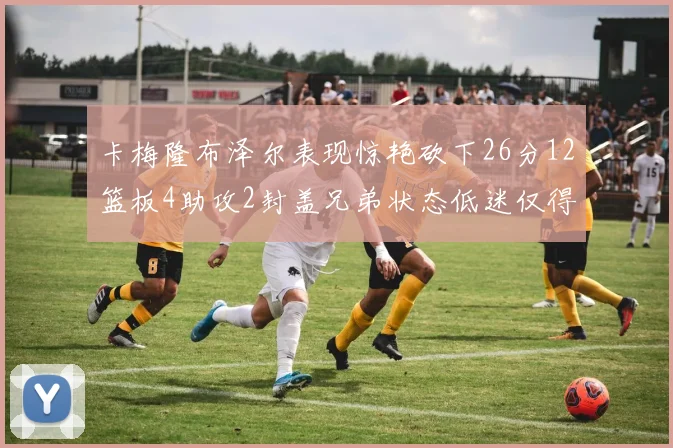 卡梅隆布泽尔表现惊艳砍下26分12篮板4助攻2封盖兄弟状态低迷仅得4分