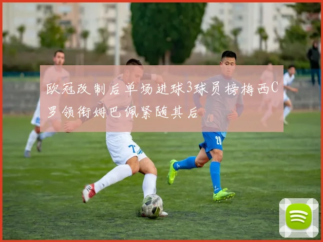 欧冠改制后单场进球3球员榜梅西C罗领衔姆巴佩紧随其后