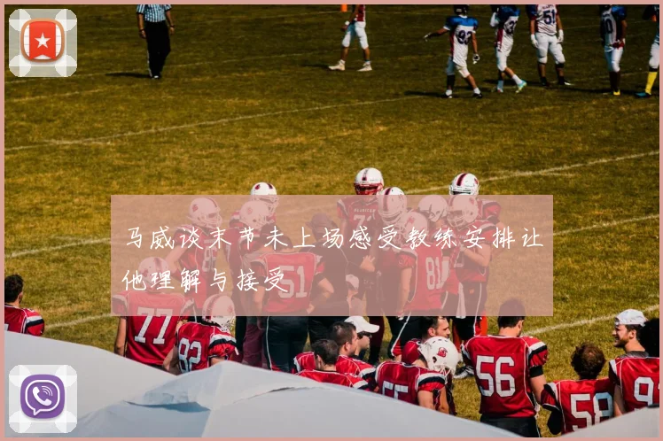 马威谈末节未上场感受教练安排让他理解与接受