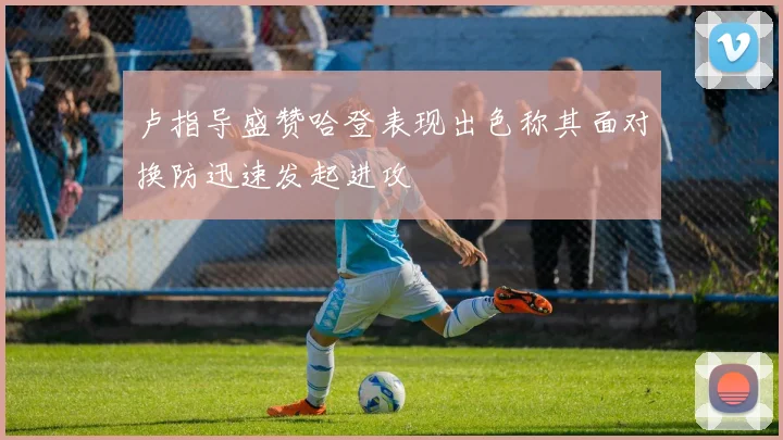 卢指导盛赞哈登表现出色称其面对换防迅速发起进攻
