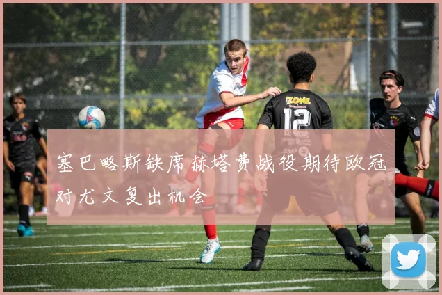 塞巴略斯缺席赫塔费战役期待欧冠对尤文复出机会