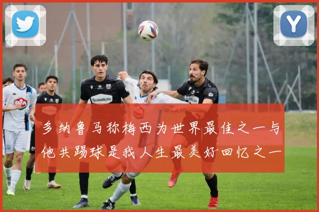 多纳鲁马称梅西为世界最佳之一与他共踢球是我人生最美好回忆之一
