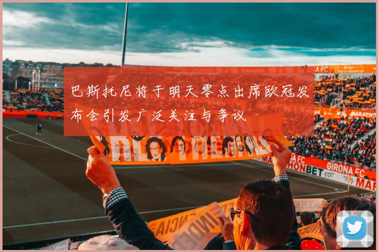 巴斯托尼将于明天零点出席欧冠发布会引发广泛关注与争议