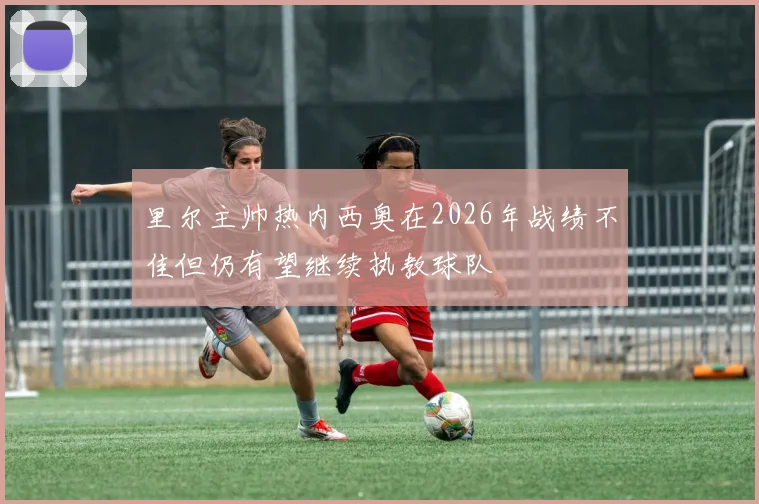 里尔主帅热内西奥在2026年战绩不佳但仍有望继续执教球队