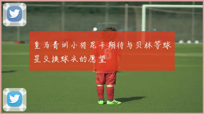 皇马青训小将昆卡期待与贝林等球星交换球衣的愿望