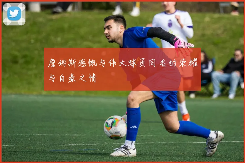 詹姆斯感慨与伟大球员同名的荣耀与自豪之情