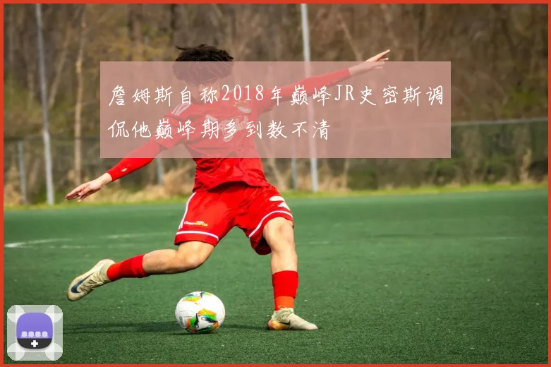 詹姆斯自称2018年巅峰JR史密斯调侃他巅峰期多到数不清