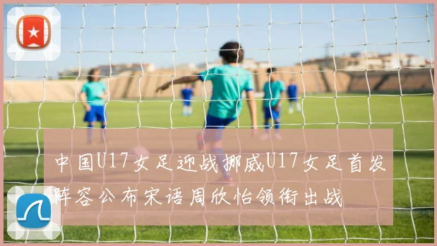 中国U17女足迎战挪威U17女足首发阵容公布宋语周欣怡领衔出战