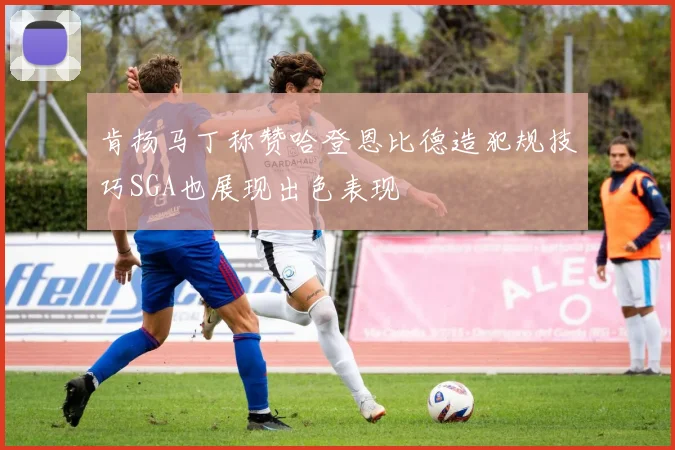 肯扬马丁称赞哈登恩比德造犯规技巧SGA也展现出色表现