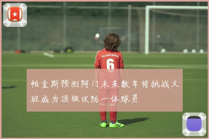 帕金斯预测阿门未来数年将挑战文班成为顶级攻防一体球员