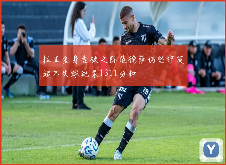 拉亚金身告破之际范德萨仍坚守英超不失球纪录1311分钟