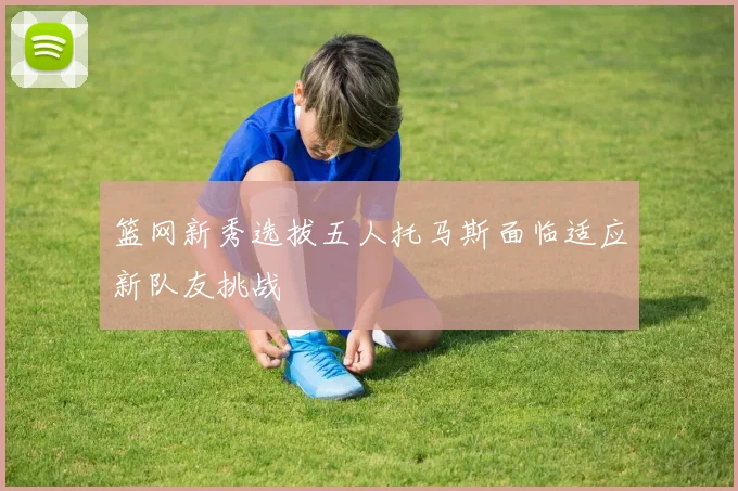 篮网新秀选拔五人托马斯面临适应新队友挑战