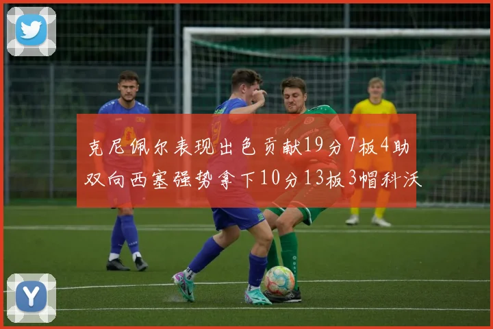 克尼佩尔表现出色贡献19分7板4助双向西塞强势拿下10分13板3帽科沃德也有17分2帽的精彩表现