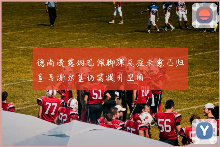 德尚透露姆巴佩脚踝炎症未愈已归皇马谢尔基仍需提升空间
