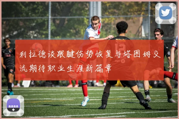 利拉德谈跟腱伤势恢复与塔图姆交流期待职业生涯新篇章