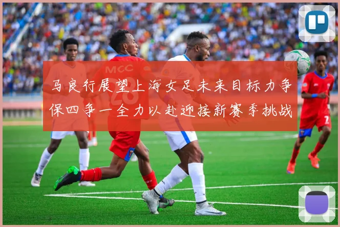 马良行展望上海女足未来目标力争保四争一全力以赴迎接新赛季挑战