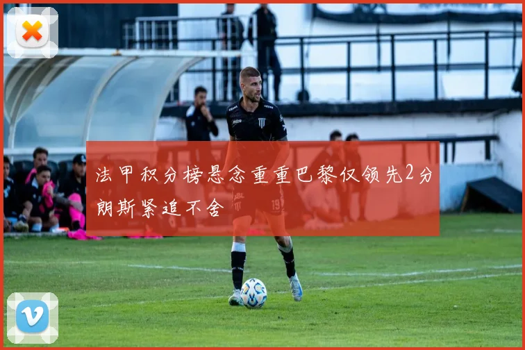 法甲积分榜悬念重重巴黎仅领先2分朗斯紧追不舍