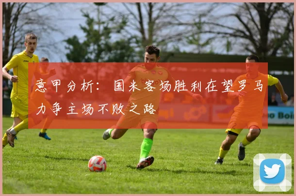 意甲分析：国米客场胜利在望罗马力争主场不败之路