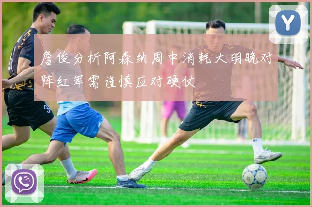 詹俊分析阿森纳周中消耗大明晚对阵红军需谨慎应对硬仗