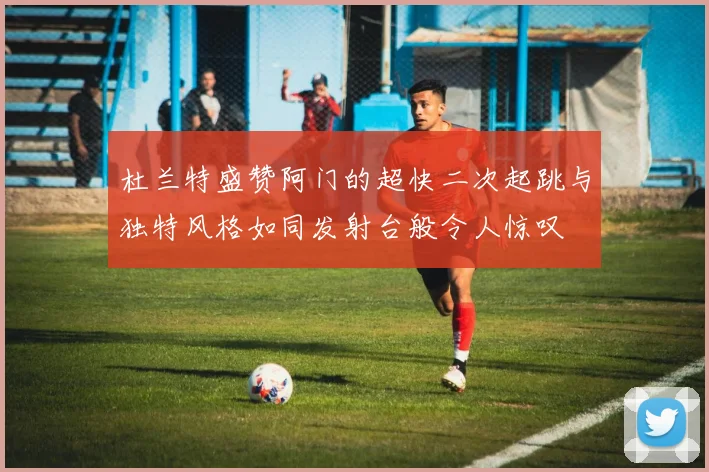 杜兰特盛赞阿门的超快二次起跳与独特风格如同发射台般令人惊叹