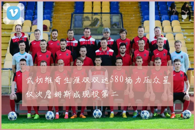 武切维奇生涯双双达580场力压众星仅次詹姆斯成现役第二