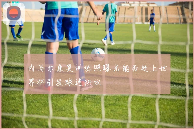 内马尔康复训练照曝光能否赶上世界杯引发球迷热议