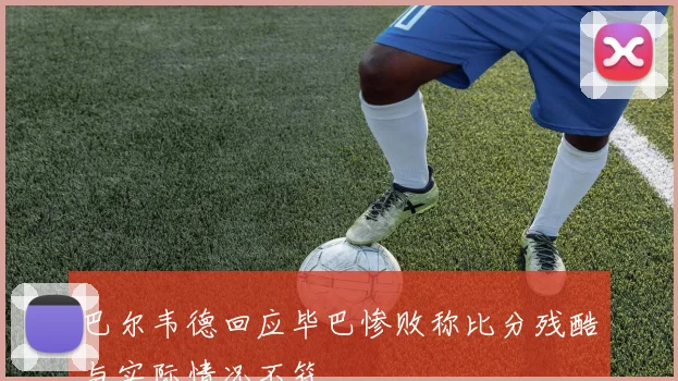 巴尔韦德回应毕巴惨败称比分残酷与实际情况不符