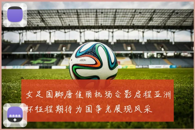 女足国脚唐佳丽机场合影启程亚洲杯征程期待为国争光展现风采