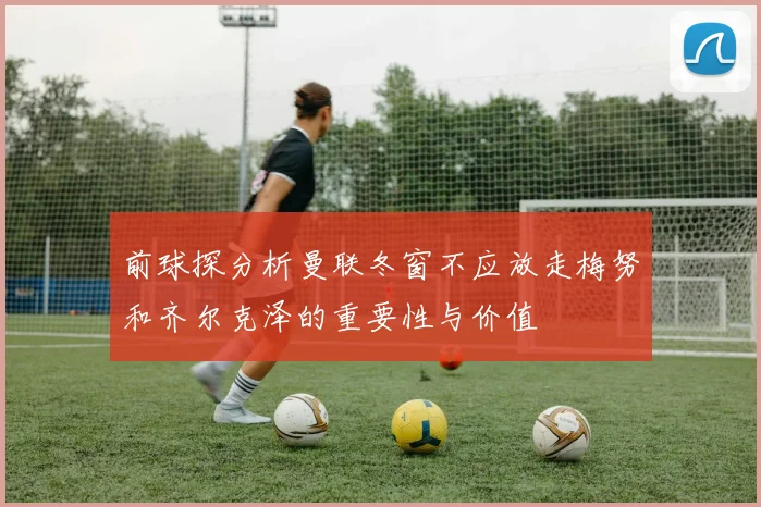 前球探分析曼联冬窗不应放走梅努和齐尔克泽的重要性与价值
