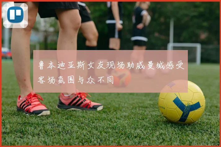 鲁本迪亚斯女友现场助威曼城感受客场氛围与众不同