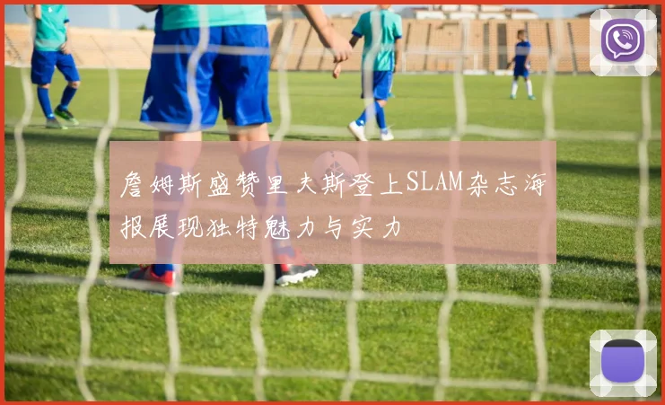 詹姆斯盛赞里夫斯登上SLAM杂志海报展现独特魅力与实力