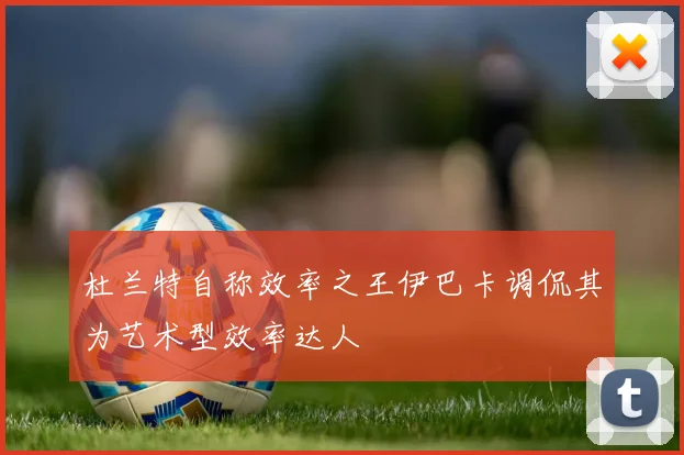 杜兰特自称效率之王伊巴卡调侃其为艺术型效率达人