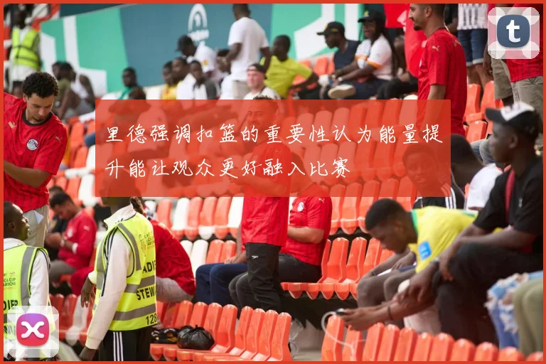 里德强调扣篮的重要性认为能量提升能让观众更好融入比赛