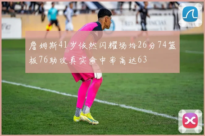 詹姆斯41岁依然闪耀场均26分74篮板76助攻真实命中率高达63