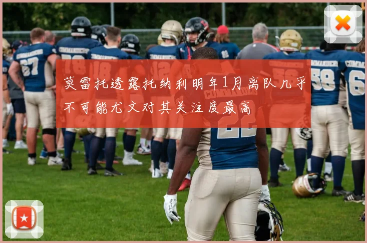 莫雷托透露托纳利明年1月离队几乎不可能尤文对其关注度最高