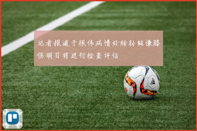 记者报道于根伟病情好转孙铭谦膝伤明日将进行检查评估
