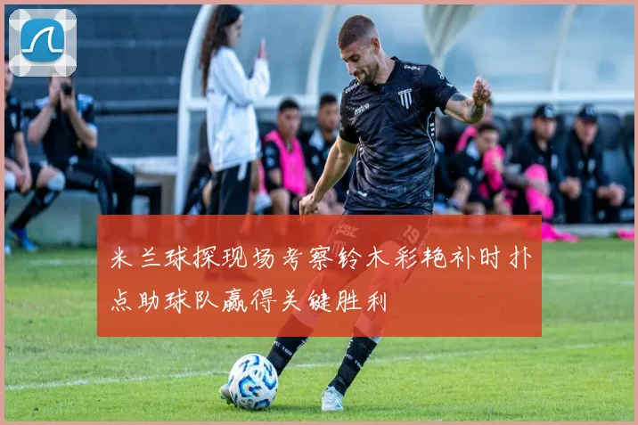 米兰球探现场考察铃木彩艳补时扑点助球队赢得关键胜利