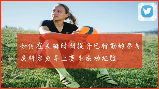 如何在关键时刻提升巴特勒的参与度科尔分享上赛季成功经验