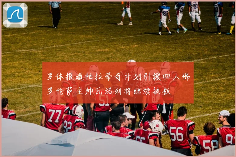 罗体报道帕拉蒂奇计划引援四人佛罗伦萨主帅瓦诺利将继续执教