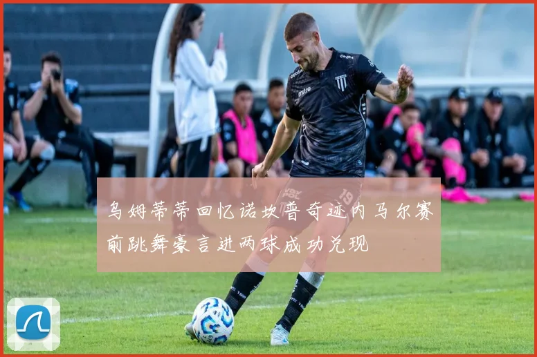 乌姆蒂蒂回忆诺坎普奇迹内马尔赛前跳舞豪言进两球成功兑现