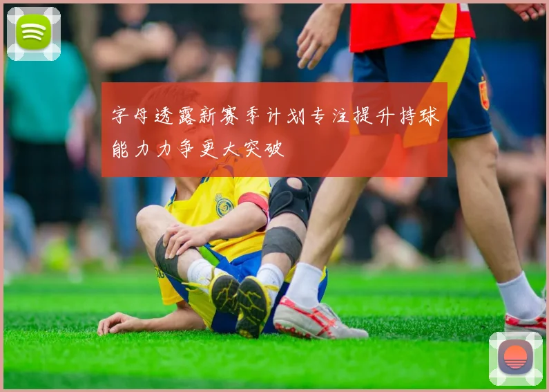 字母透露新赛季计划专注提升持球能力力争更大突破