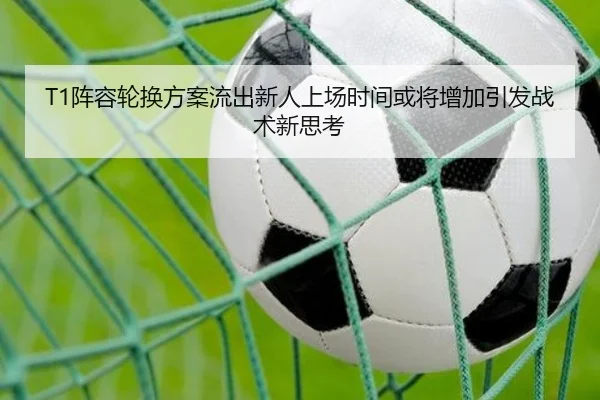 T1阵容轮换方案流出新人上场时间或将增加引发战术新思考